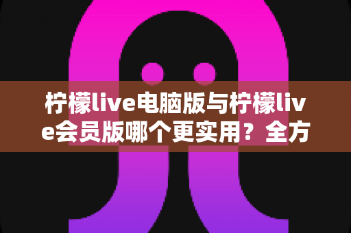 柠檬live电脑版与柠檬live会员版哪个更实用？全方位深度对比帮你选对版本