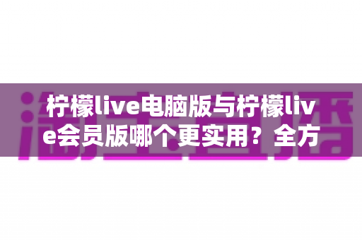 柠檬live电脑版与柠檬live会员版哪个更实用？全方位深度对比帮你选对版本