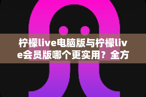 柠檬live电脑版与柠檬live会员版哪个更实用？全方位深度对比帮你选对版本
