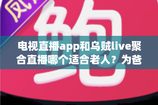 电视直播app和乌贼live聚合直播哪个适合老人？为爸妈挑选看电视软件的保姆级选购指南
