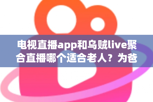 电视直播app和乌贼live聚合直播哪个适合老人？为爸妈挑选看电视软件的保姆级选购指南