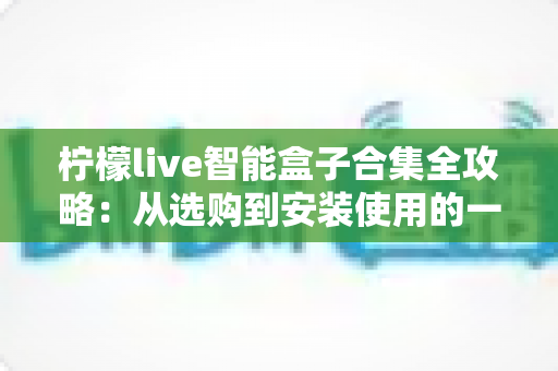 柠檬live智能盒子合集全攻略：从选购到安装使用的一站式实用指南
