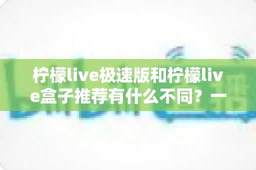 柠檬live极速版和柠檬live盒子推荐有什么不同？一文看懂两者核心差异，选对不踩坑