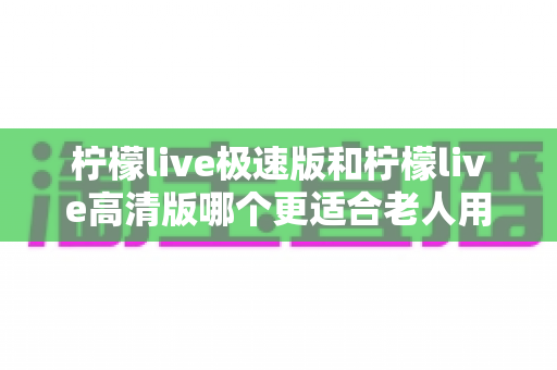 柠檬live极速版和柠檬live高清版哪个更适合老人用？两大版本深度对比与实用选购指南