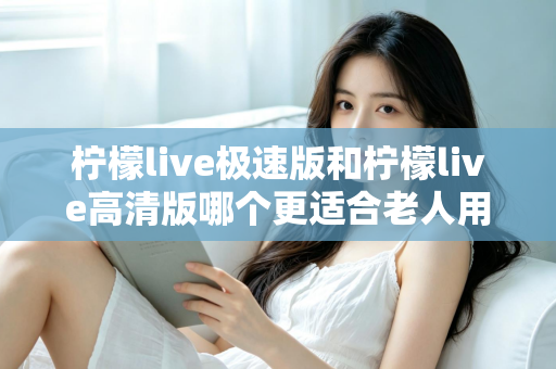 柠檬live极速版和柠檬live高清版哪个更适合老人用？两大版本深度对比与实用选购指南