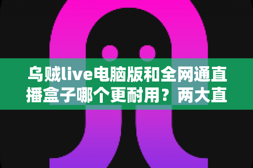 乌贼live电脑版和全网通直播盒子哪个更耐用？两大直播方案耐久性深度对比与选购指南