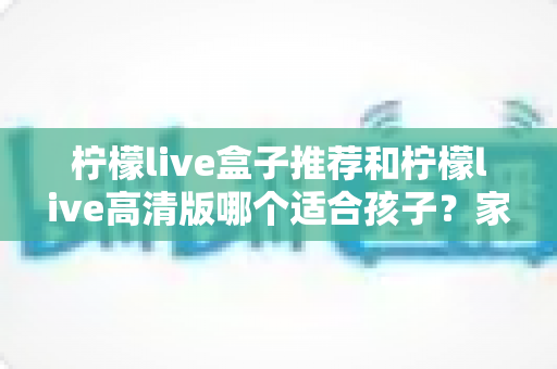 柠檬live盒子推荐和柠檬live高清版哪个适合孩子？家长必读的全面对比与选购指南
