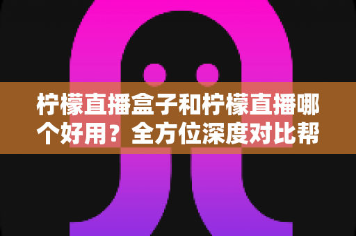 柠檬直播盒子和柠檬直播哪个好用？全方位深度对比帮你找到最优观影方案