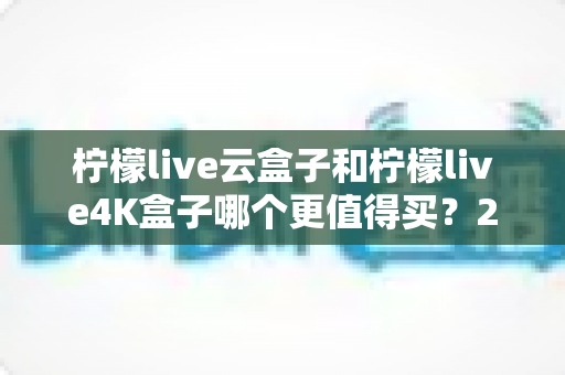 柠檬live云盒子和柠檬live4K盒子哪个更值得买？2025年最全选购对比指南与深度测评