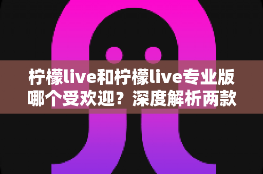 柠檬live和柠檬live专业版哪个受欢迎？深度解析两款版本的真实热度与选择指南