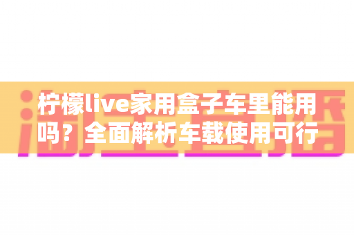 柠檬live家用盒子车里能用吗？全面解析车载使用可行性、实操方案与注意事项