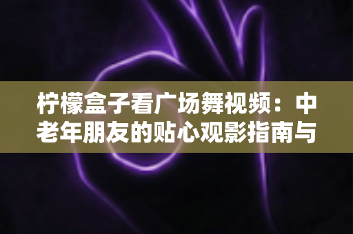 柠檬盒子看广场舞视频：中老年朋友的贴心观影指南与使用全攻略