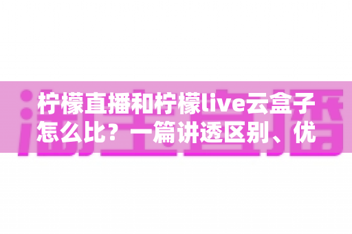 柠檬直播和柠檬live云盒子怎么比？一篇讲透区别、优劣与选购建议
