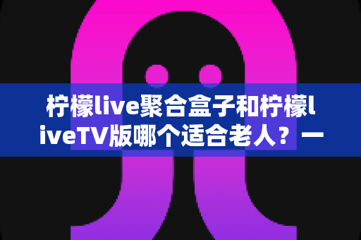 柠檬live聚合盒子和柠檬liveTV版哪个适合老人?一篇讲透的选购指南 柠檬live聚合盒子和柠檬liveTV版哪个适合老人?一篇讲透的选购指南