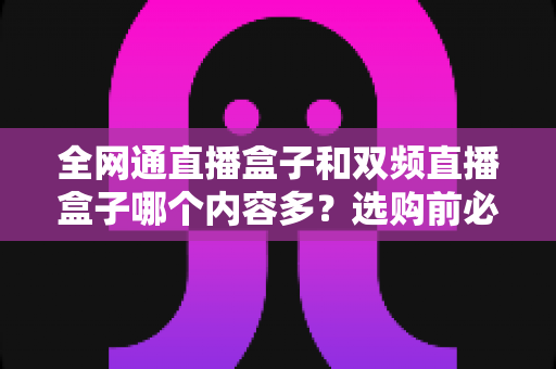 全网通直播盒子和双频直播盒子哪个内容多？选购前必看的深度解析指南