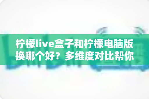 柠檬live盒子和柠檬电脑版换哪个好？多维度对比帮你选出最适合的版本