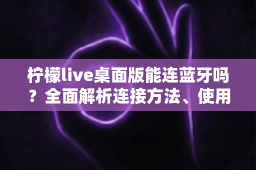 柠檬live桌面版能连蓝牙吗?全面解析连接方法、使用技巧与常见问题 柠檬live桌面版能连蓝牙吗?全面解析连接方法、使用技巧与常见问题