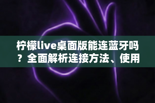 柠檬live桌面版能连蓝牙吗?全面解析连接方法、使用技巧与常见问题 柠檬live桌面版能连蓝牙吗?全面解析连接方法、使用技巧与常见问题