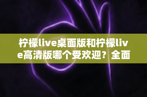 柠檬live桌面版和柠檬live高清版哪个受欢迎？全面对比分析与用户选择指南