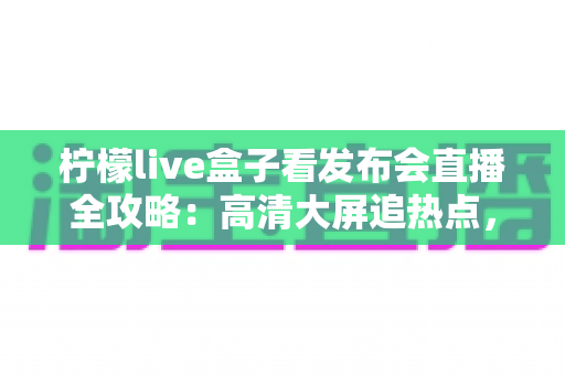 柠檬live盒子看发布会直播全攻略：高清大屏追热点，精彩发布不错过
