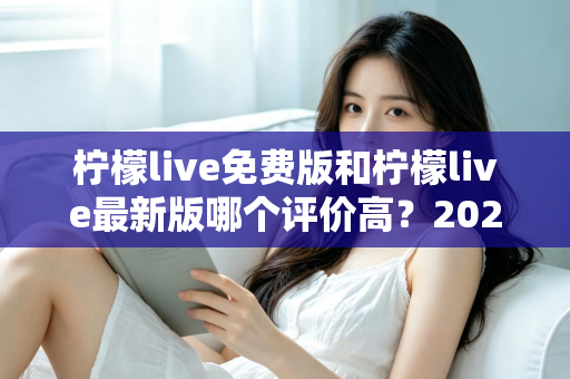 柠檬live免费版和柠檬live最新版哪个评价高?2025年最全对比评测与选择指南 柠檬live免费版和柠檬live最新版哪个评价高?2025年最全对比评测与选择指南