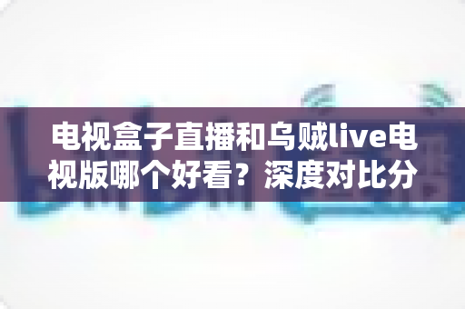 电视盒子直播和乌贼live电视版哪个好看？深度对比分析帮你找到最佳观影选择