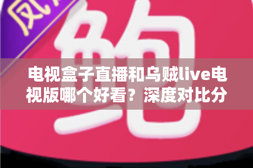 电视盒子直播和乌贼live电视版哪个好看？深度对比分析帮你找到最佳观影选择