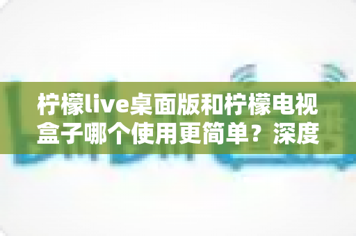 柠檬live桌面版和柠檬电视盒子哪个使用更简单？深度对比测评帮你一步选对