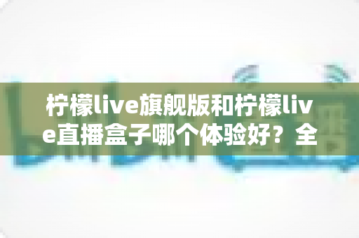 柠檬live旗舰版和柠檬live直播盒子哪个体验好？全方位实测对比，帮你找到最适合自己的选择