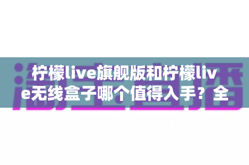 柠檬live旗舰版和柠檬live无线盒子哪个值得入手？全方位深度对比评测助你理性选购不踩坑