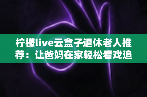 柠檬live云盒子退休老人推荐：让爸妈在家轻松看戏追剧的贴心选择