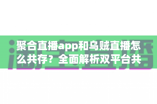 聚合直播app和乌贼直播怎么共存？全面解析双平台共赢发展之道