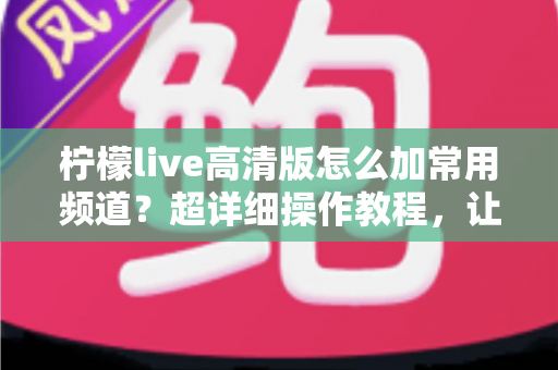 柠檬live高清版怎么加常用频道?超详细操作教程,让你一键收藏、秒速换台不迷路 柠檬live高清版怎么加常用频道?超详细操作教程,让你一键收藏、秒速换台不迷路