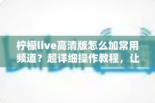 柠檬live高清版怎么加常用频道?超详细操作教程,让你一键收藏、秒速换台不迷路 柠檬live高清版怎么加常用频道?超详细操作教程,让你一键收藏、秒速换台不迷路