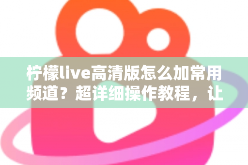 柠檬live高清版怎么加常用频道?超详细操作教程,让你一键收藏、秒速换台不迷路 柠檬live高清版怎么加常用频道?超详细操作教程,让你一键收藏、秒速换台不迷路