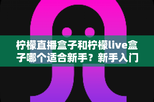 柠檬直播盒子和柠檬live盒子哪个适合新手？新手入门选购深度评测指南