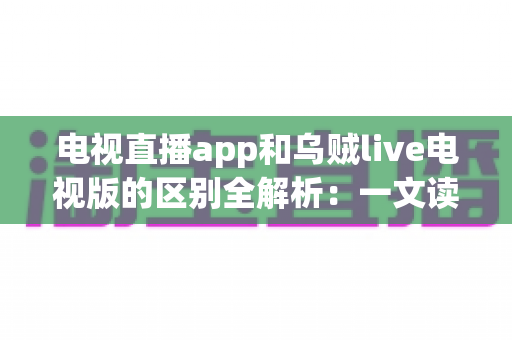 电视直播app和乌贼live电视版的区别全解析：一文读懂如何挑选最适合你的大屏直播软件