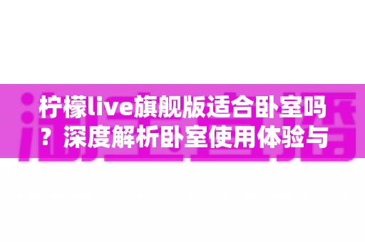 柠檬live旗舰版适合卧室吗?深度解析卧室使用体验与实用建议 柠檬live旗舰版适合卧室吗?深度解析卧室使用体验与实用建议