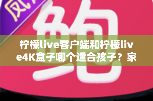 柠檬live客户端和柠檬live4K盒子哪个适合孩子？家长必读的深度选购指南