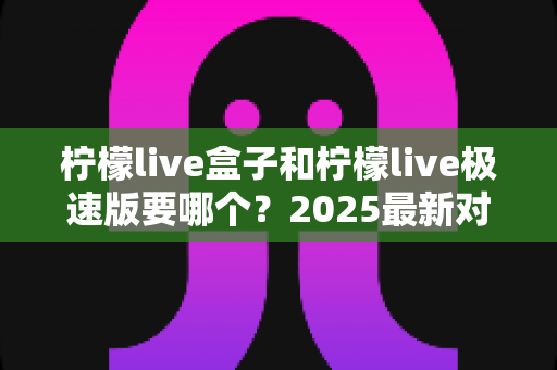 柠檬live盒子和柠檬live极速版要哪个？2025最新对比指南助你一次选对版本
