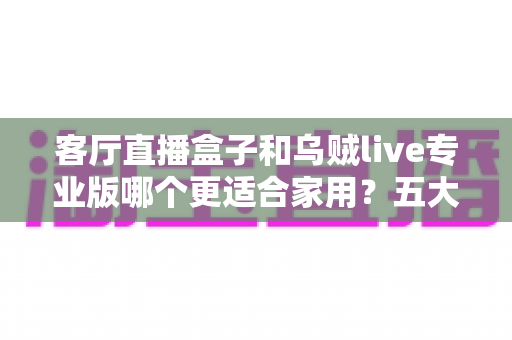 客厅直播盒子和乌贼live专业版哪个更适合家用？五大维度深度对比与选购全指南