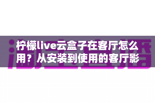 柠檬live云盒子在客厅怎么用？从安装到使用的客厅影音全攻略