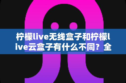 柠檬live无线盒子和柠檬live云盒子有什么不同？全面解析两款电视盒子的核心差异与选购指南