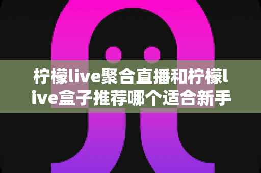 柠檬live聚合直播和柠檬live盒子推荐哪个适合新手?新手选购与使用全指南 柠檬live聚合直播和柠檬live盒子推荐哪个适合新手?新手选购与使用全指南