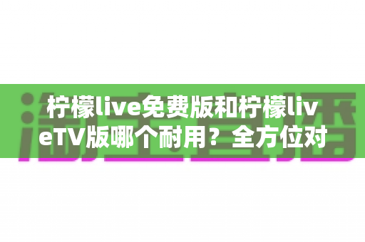 柠檬live免费版和柠檬liveTV版哪个耐用？全方位对比分析与选择指南