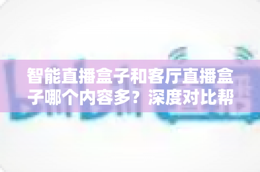 智能直播盒子和客厅直播盒子哪个内容多?深度对比帮你选对家庭大屏装备 智能直播盒子和客厅直播盒子哪个内容多?深度对比帮你选对家庭大屏装备