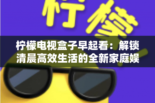 柠檬电视盒子早起看：解锁清晨高效生活的全新家庭娱乐体验
