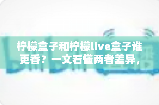 柠檬盒子和柠檬live盒子谁更香？一文看懂两者差异，选对不花冤枉钱