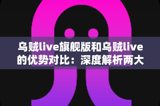 乌贼live旗舰版和乌贼live的优势对比：深度解析两大版本差异，帮你选出最适合的直播利器
