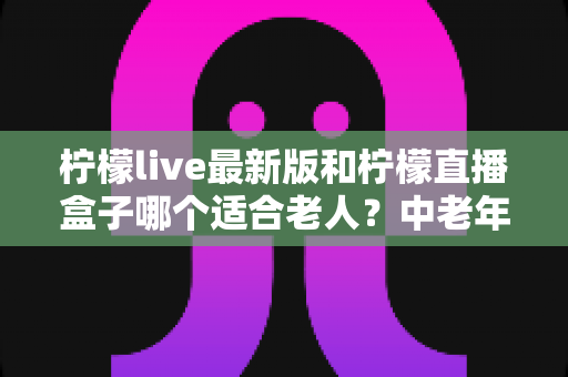 柠檬live最新版和柠檬直播盒子哪个适合老人？中老年用户最佳选择全解析
